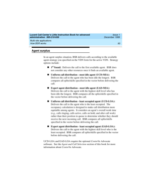 Page 115Lucent Call Center’s Little Instruction Book for advanced 
administration  585-210-936  Issue 1
December 1999
Multi-site applications 
93 How BSR works 
Agent surplus
In an agent surplus situation, BSR delivers calls according to the available 
agent strategy you specified on the VDN form for the active VDN.  Strategy 
options include:  
n1
st found:  Delivers the call to the first available agent.  BSR does 
not consider any other resources once it finds an available agent.   
nUniform call distribution...