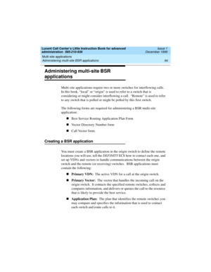 Page 116Multi-site applications 
94 Administering multi-site BSR applications 
Lucent Call Center’s Little Instruction Book for advanced 
administration  585-210-936  Issue 1
December 1999
Administering multi-site BSR 
applications
Multi-site applications require two or more switches for interflowing calls.  
In this book, “local” or “origin” is used to refer to a switch that is 
considering or might consider interflowing a call.  “Remote” is used to refer 
to any switch that is polled or might be polled by this...