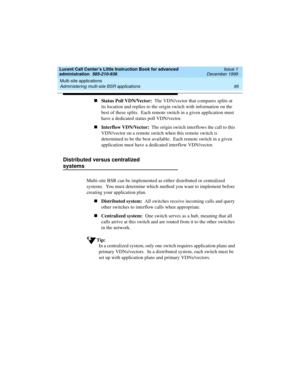 Page 117Lucent Call Center’s Little Instruction Book for advanced 
administration  585-210-936  Issue 1
December 1999
Multi-site applications 
95 Administering multi-site BSR applications 
nStatus Poll VDN/Vector:  The VDN/vector that compares splits at 
its location and replies to the origin switch with information on the 
best of these splits.  Each remote switch in a given application must 
have a dedicated status poll VDN/vector.  
nInterflow VDN/Vector:  The origin switch interflows the call to this...