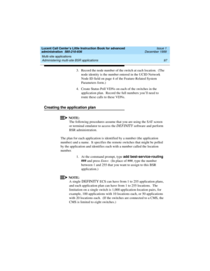 Page 119Lucent Call Center’s Little Instruction Book for advanced 
administration  585-210-936  Issue 1
December 1999
Multi-site applications 
97 Administering multi-site BSR applications 
3. Record the node number of the switch at each location.  (The 
node identity is the number entered in the UCID Network 
Node ID field on page 4 of the Feature-Related System 
Parameters form.)
4. Create Status Poll VDNs on each of the switches in the 
application plan.  Record the full numbers you’ll need to 
route these...