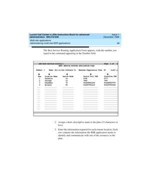 Page 120Multi-site applications 
98 Administering multi-site BSR applications 
Lucent Call Center’s Little Instruction Book for advanced 
administration  585-210-936  Issue 1
December 1999
The Best Service Routing Application Form appears, with the number you 
typed in the command appearing in the Number field. 
2. Assign a short, descriptive name to the plan (15 characters or 
less).   
3. Enter the information required for each remote location. Each 
row contains the information the BSR application needs to...