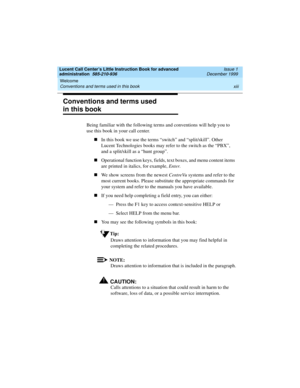 Page 13Lucent Call Center’s Little Instruction Book for advanced 
administration  585-210-936  Issue 1
December 1999
Welcome 
xiii Conventions and terms used in this book 
Conventions and terms used 
in this book
Being familiar with the following terms and conventions will help you to 
use this book in your call center.
nIn this book we use the terms “switch” and “split/skill”. Other 
Lucent Technologies books may refer to the switch as the “PBX”, 
and a split/skill as a “hunt group”.
nOperational function...