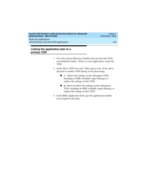 Page 122Multi-site applications 
100 Administering multi-site BSR applications 
Lucent Call Center’s Little Instruction Book for advanced 
administration  585-210-936  Issue 1
December 1999
Linking the application plan to a 
primary VDN 
1. Go to the Vector Directory Number form for the first VDN 
you identified earlier.  If this is a new application, create the 
VDN.  
2. In the Allow VDN Override? field, type y or n.  If the call is 
directed to another VDN during vector processing: 
ny:  Allows the settings...