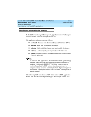 Page 123Lucent Call Center’s Little Instruction Book for advanced 
administration  585-210-936  Issue 1
December 1999
Multi-site applications 
101 Administering multi-site BSR applications 
Entering an agent selection strategy
In the BSR Available Agent Strategy field, type the identifier for the agent 
selection method you want this application to use.
The application selects resources as follows:
n1st-found:  Resource with the lowest Expected Wait Time (EWT)
nucd-mia: Agent who has been idle the longest...