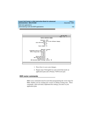Page 124Multi-site applications 
102 Administering multi-site BSR applications 
Lucent Call Center’s Little Instruction Book for advanced 
administration  585-210-936  Issue 1
December 1999
1. Press Enter to save your changes.
2. Repeat steps 9 through18 on each switch that needs an 
application plan and a Primary VDN/vector pair.
BSR vector commands
BSR vector commands must be used when programming the vector steps for 
BSR, whether you are creating new vectors or editing existing ones.  These 
commands, when...