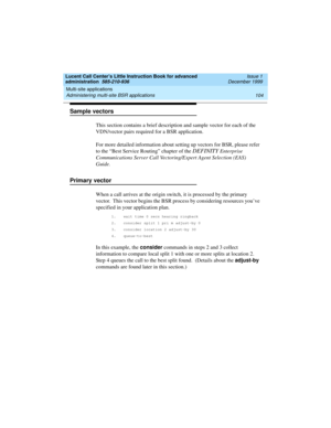 Page 126Multi-site applications 
104 Administering multi-site BSR applications 
Lucent Call Center’s Little Instruction Book for advanced 
administration  585-210-936  Issue 1
December 1999
Sample vectors 
This section contains a brief description and sample vector for each of the 
VDN/vector pairs required for a BSR application.  
For more detailed information about setting up vectors for BSR, please refer 
to the “Best Service Routing” chapter of the 
DEFINITY Enterprise 
Communications Server Call...