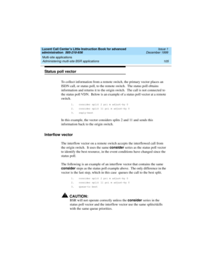 Page 127Lucent Call Center’s Little Instruction Book for advanced 
administration  585-210-936  Issue 1
December 1999
Multi-site applications 
105 Administering multi-site BSR applications 
Status poll vector
To collect information from a remote switch, the primary vector places an 
ISDN call, or status poll, to the remote switch.  The status poll obtains 
information and returns it to the origin switch.  The call is not connected to 
the status poll VDN.  Below is an example of a status poll vector at a remote...