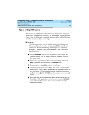 Page 128Multi-site applications 
106 Administering multi-site BSR applications 
Lucent Call Center’s Little Instruction Book for advanced 
administration  585-210-936  Issue 1
December 1999
Tips on writing BSR vectors
BSR vectors are programmed in the same way as other vectors, using your 
Basic Screen Administration, CentreVu Call Management System, or Visual 
Vectors.  Use the BSR vector commands discussed earlier and the following 
tips when creating or editing vector steps.   
NOTE:
The following options...