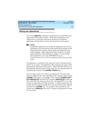 Page 129Lucent Call Center’s Little Instruction Book for advanced 
administration  585-210-936  Issue 1
December 1999
Multi-site applications 
107 Administering multi-site BSR applications 
Setting user adjustments
You can use adjust-by commands to set preferences for splits/skills at the 
origin switch and/or remote switches.  While these adjustments are not 
required, they can minimize unnecessary interflows for distributed 
applications, and thus help to control costs and preserve trunk capacity.   
NOTE:
In...