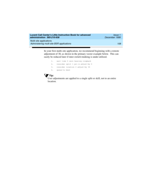 Page 130Multi-site applications 
108 Administering multi-site BSR applications 
Lucent Call Center’s Little Instruction Book for advanced 
administration  585-210-936  Issue 1
December 1999
In your first multi-site application, we recommend beginning with a remote 
adjustment of 30, as shown in the primary vector example below.  This can 
easily be reduced later if inter-switch trunking is under utilized. 
1. wait time 0 secs hearing ringback 
2. consider split 1 pri m adjust-by 0
3. consider location 2...