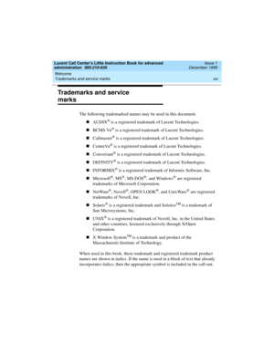 Page 14Welcome 
xiv Trademarks and service marks 
Lucent Call Center’s Little Instruction Book for advanced 
administration  585-210-936  Issue 1
December 1999
Trademarks and service 
marks
The following trademarked names may be used in this document.
nAUDIX
® is a registered trademark of Lucent Technologies.
nBCMS Vu
® is a registered trademark of Lucent Technologies.
nCallmaster
® is a registered trademark of Lucent Technologies.
nCentreVu
® is a registered trademark of Lucent Technologies.
nConversant
® is a...