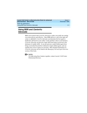 Page 133Lucent Call Center’s Little Instruction Book for advanced 
administration  585-210-936  Issue 1
December 1999
Multi-site applications 
111 Using BSR and CentreVu Advocate 
Using BSR and CentreVu 
Advocate 
BSR can be paired with CentreVu Advocate to make your multi-site routing 
even more precise and effective.  Once BSR delivers a call to the right call 
center or split/skill, CentreVu Advocate can determine the best agent to 
handle the call based on your callers’ needs and their value to your...