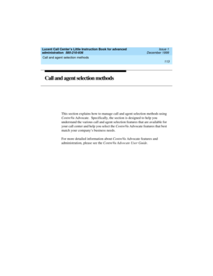Page 135Lucent Call Center’s Little Instruction Book for advanced 
administration  585-210-936  Issue 1
December 1999
Call and agent selection methods 
113  
Call and agent selection methods
This section explains how to manage call and agent selection methods using 
CentreVu Advocate.  Specifically, the section is designed to help you 
understand the various call and agent selection features that are available for 
your call center and help you select the CentreVu Advocate features that best 
match your...