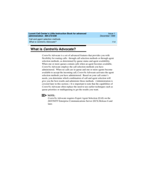 Page 136Call and agent selection methods 
114 What is CentreVu Advocate? 
Lucent Call Center’s Little Instruction Book for advanced 
administration  585-210-936  Issue 1
December 1999
What is CentreVu Advocate?
CentreVu Advocate is a set of advanced features that provides you with 
flexibility for routing calls:  through call selection methods or through agent 
selection methods, as determined by queue status and agent availability.  
When one or more queues contain calls when an agent becomes available,...