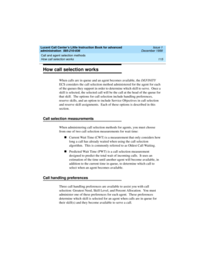 Page 137Lucent Call Center’s Little Instruction Book for advanced 
administration  585-210-936  Issue 1
December 1999
Call and agent selection methods 
115 How call selection works 
How call selection works
When calls are in queue and an agent becomes available, the DEFINITY 
ECS considers the call selection method administered for the agent for each 
of the queues they support in order to determine which skill to serve.  Once a 
skill is selected, the selected call will be the call at the head of the queue for...