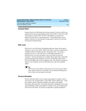 Page 138Call and agent selection methods 
116 How call selection works 
Lucent Call Center’s Little Instruction Book for advanced 
administration  585-210-936  Issue 1
December 1999
Greatest Need
Greatest Need is an EAS-based call selection method.  It selects a skill for an 
agent based on the call at the highest priority whose PWT or CWT for a skill 
is the longest or whose PWT or CWT is the furthest over the Service 
Objective of the skill, on a percentage basis.  This method allows you to 
improve efficiency...