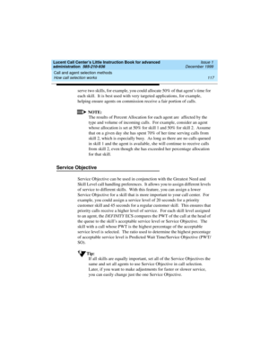 Page 139Lucent Call Center’s Little Instruction Book for advanced 
administration  585-210-936  Issue 1
December 1999
Call and agent selection methods 
117 How call selection works 
serve two skills, for example, you could allocate 50% of that agent’s time for 
each skill.  It is best used with very targeted applications, for example, 
helping ensure agents on commission receive a fair portion of calls.
NOTE:
The results of Percent Allocation for each agent are  affected by the 
type and volume of incoming...