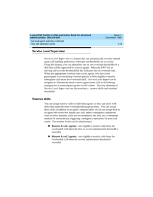 Page 140Call and agent selection methods 
118 How call selection works 
Lucent Call Center’s Little Instruction Book for advanced 
administration  585-210-936  Issue 1
December 1999
Service Level Supervisor
Service Level Supervisor is a feature that can automatically override normal 
agent call handling preferences when pre-set thresholds are exceeded.  
Using this feature, you can administer one or two overload thresholds for a 
skill that will be supported by reserve agents.  When the EWT for an 
arriving call...