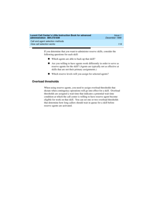 Page 141Lucent Call Center’s Little Instruction Book for advanced 
administration  585-210-936  Issue 1
December 1999
Call and agent selection methods 
119 How call selection works 
If you determine that you want to administer reserve skills, consider the 
following questions for each skill:  
nWhich agents are able to back up that skill?
nAre you willing to have agents work differently in order to serve as 
reserve agents for the skill? (Agents are typically not as effective at 
skills that are not their...