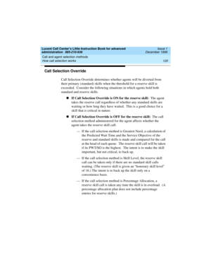 Page 142Call and agent selection methods 
120 How call selection works 
Lucent Call Center’s Little Instruction Book for advanced 
administration  585-210-936  Issue 1
December 1999
Call Selection Override
Call Selection Override determines whether agents will be diverted from 
their primary (standard) skills when the threshold for a reserve skill is 
exceeded.  Consider the following situations in which agents hold both 
standard and reserve skills.
nIf Call Selection Override is ON for the reserve skill:  The...