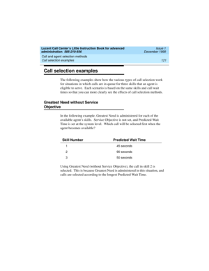 Page 143Lucent Call Center’s Little Instruction Book for advanced 
administration  585-210-936  Issue 1
December 1999
Call and agent selection methods 
121 Call selection examples 
Call selection examples
The following examples show how the various types of call selection work 
for situations in which calls are in queue for three skills that an agent is 
eligible to serve.  Each scenario is based on the same skills and call wait 
times so that you can more clearly see the effects of call selection methods....