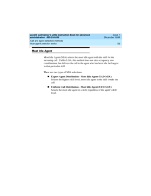 Page 148Call and agent selection methods 
126 How agent selection works 
Lucent Call Center’s Little Instruction Book for advanced 
administration  585-210-936  Issue 1
December 1999
Most Idle Agent 
Most Idle Agent (MIA) selects the most idle agent with the skill for the 
incoming call.  Unlike LOA, this method does not take occupancy into 
consideration, but delivers the call to the agent who has been idle the longest 
in that particular skill.   
There are two types of MIA selections.
nExpert Agent...