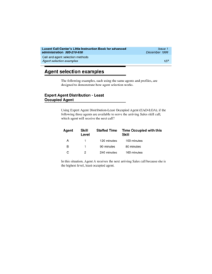 Page 149Lucent Call Center’s Little Instruction Book for advanced 
administration  585-210-936  Issue 1
December 1999
Call and agent selection methods 
127 Agent selection examples 
Agent selection examples
The following examples, each using the same agents and profiles, are 
designed to demonstrate how agent selection works.   
Expert Agent Distribution - Least 
Occupied Agent 
Using Expert Agent Distribution-Least Occupied Agent (EAD-LOA), if the 
following three agents are available to serve the arriving...