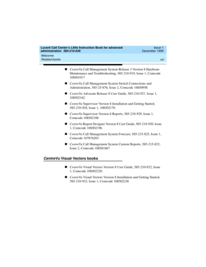 Page 16Welcome 
xvi Related books 
Lucent Call Center’s Little Instruction Book for advanced 
administration  585-210-936  Issue 1
December 1999
nCentreVu Call Management System Release 3 Version 8 Hardware 
Maintenance and Troubleshooting, 585-210-919, Issue 1, Comcode 
108501917
nCentreVu Call Management System Switch Connections and 
Administration, 585-25-876, Issue 2, Comcode 10850958
nCentreVu Advocate Release 8 User Guide, 585-210-927, Issue 1, 
108502162
nCentreVu Supervisor Version 8 Installation and...