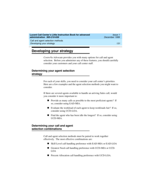 Page 153Lucent Call Center’s Little Instruction Book for advanced 
administration  585-210-936  Issue 1
December 1999
Call and agent selection methods 
131 Developing your strategy 
Developing your strategy
CentreVu Advocate provides you with many options for call and agent 
selection.  Before you administer any of these features, you should carefully 
consider your customers and your call center staff.
Determining your agent selection 
strategy 
For each of your skills, you need to consider your call center’s...