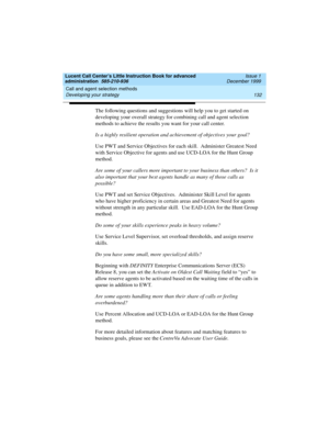 Page 154Call and agent selection methods 
132 Developing your strategy 
Lucent Call Center’s Little Instruction Book for advanced 
administration  585-210-936  Issue 1
December 1999
The following questions and suggestions will help you to get started on 
developing your overall strategy for combining call and agent selection 
methods to achieve the results you want for your call center.  
Is a highly resilient operation and achievement of objectives your goal?  
Use PWT and Service Objectives for each skill....