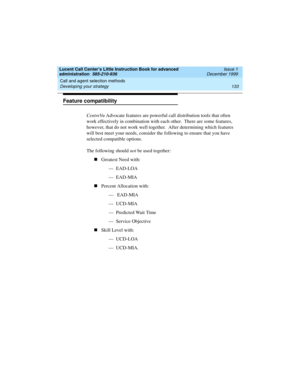 Page 155Lucent Call Center’s Little Instruction Book for advanced 
administration  585-210-936  Issue 1
December 1999
Call and agent selection methods 
133 Developing your strategy 
Feature compatibility
CentreVu Advocate features are powerful call distribution tools that often 
work effectively in combination with each other.  There are some features, 
however, that do not work well together.  After determining which features 
will best meet your needs, consider the following to ensure that you have 
selected...