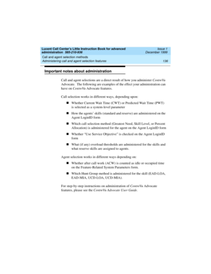 Page 158Call and agent selection methods 
136 Administering call and agent selection features 
Lucent Call Center’s Little Instruction Book for advanced 
administration  585-210-936  Issue 1
December 1999
Important notes about administration
Call and agent selections are a direct result of how you administer CentreVu 
Advocate.  The following are examples of the effect your administration can 
have on CentreVu Advocate features.  
Call selection works in different ways, depending upon:  
nWhether Current Wait...