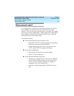 Page 159Lucent Call Center’s Little Instruction Book for advanced 
administration  585-210-936  Issue 1
December 1999
Call and agent selection methods 
137 Where should I start? 
Where should I start? 
As a starting point, you might begin with Greatest Need for call selection, 
Service Objective to assign service levels, and UCD-LOA for agent 
selection.  This is the most basic and robust plan if your agents work equally 
well across all of their standard skills. ( “Work equally well” means that all 
agents...