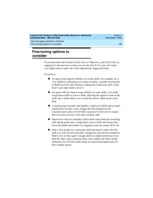 Page 160Call and agent selection methods 
138 Fine-tuning options to consider 
Lucent Call Center’s Little Instruction Book for advanced 
administration  585-210-936  Issue 1
December 1999
Fine-tuning options to 
consider 
If you determine that Greatest Need, Service Objective, and UCD-LOA (as 
suggested in the previous section) are not the best fit for your call center, 
you might want to make one of the adjustments suggested below.  
If you have:
nAn agent with superior abilities on certain skills, for...