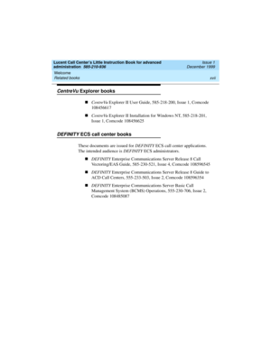 Page 17Lucent Call Center’s Little Instruction Book for advanced 
administration  585-210-936  Issue 1
December 1999
Welcome 
xvii Related books 
CentreVu Explorer books
nCentreVu Explorer II User Guide, 585-218-200, Issue 1, Comcode 
108456617
nCentreVu Explorer II Installation for Windows NT, 585-218-201, 
Issue 1, Comcode 108456625
DEFINITY ECS call center books
These documents are issued for DEFINITY ECS call center applications. 
The intended audience is DEFINITY ECS administrators. 
nDEFINITY Enterprise...