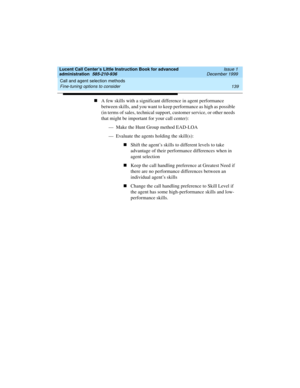 Page 161Lucent Call Center’s Little Instruction Book for advanced 
administration  585-210-936  Issue 1
December 1999
Call and agent selection methods 
139 Fine-tuning options to consider 
nA few skills with a significant difference in agent performance 
between skills, and you want to keep performance as high as possible 
(in terms of sales, technical support, customer service, or other needs 
that might be important for your call center):
— Make the Hunt Group method EAD-LOA 
— Evaluate the agents holding the...