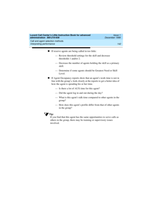 Page 164Call and agent selection methods 
142 Interpreting performance 
Lucent Call Center’s Little Instruction Book for advanced 
administration  585-210-936  Issue 1
December 1999
nIf reserve agents are being called in too little:
— Review threshold settings for the skill and decrease 
thresholds 1 and/or 2.
— Decrease the number of agents holding the skill as a primary 
skill.
— Determine if some agents should be Greatest Need or Skill 
Level.
nIf Agent Occupancy reports show that an agent’s work time is not...