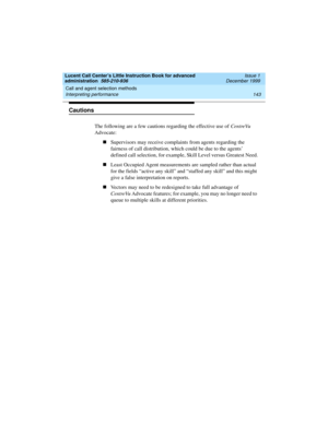 Page 165Lucent Call Center’s Little Instruction Book for advanced 
administration  585-210-936  Issue 1
December 1999
Call and agent selection methods 
143 Interpreting performance 
Cautions
The following are a few cautions regarding the effective use of CentreVu 
Advocate:
nSupervisors may receive complaints from agents regarding the 
fairness of call distribution, which could be due to the agents’ 
defined call selection, for example, Skill Level versus Greatest Need.
nLeast Occupied Agent measurements are...
