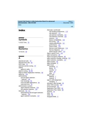 Page 167Lucent Call Center’s Little Instruction Book for advanced 
administration  
585-210-936  Issue 1
December 1999
Index 
145  
Index
Symbols
% ACD Time,70
Numerics
1st found,93
A
abandoned calls,70
abandonment rate,52
ACD Calls,70
add best-service-routing,97
adding
agents to skills
,11
adjunct routing,59, 66
Adjunct-Switch Application Interface,59
adjust-by,104
administering
call and agent selection 
features
,134
Call Vectoring,63
multi-site BSR applications,94
multi-site ELAI,78
administration screens...