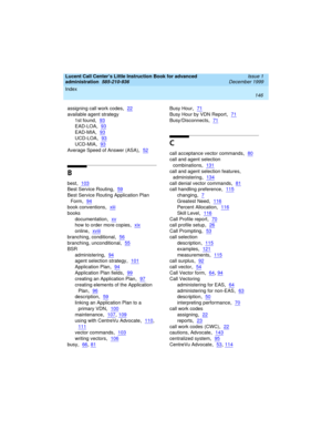 Page 168Index 
146  
Lucent Call Center’s Little Instruction Book for advanced 
administration  
585-210-936  Issue 1
December 1999
assigning call work codes,22
available agent strategy
1st found
,93
EAD-LOA,93
EAD-MIA,93
UCD-LOA,93
UCD-MIA,93
Average Speed of Answer (ASA),52
B
best,103
Best Service Routing,59
Best Service Routing Application Plan 
Form
,94
book conventions,xiii
books
documentation
,xv
how to order more copies,xix
online,xviii
branching, conditional,56
branching, unconditional,55
BSR...