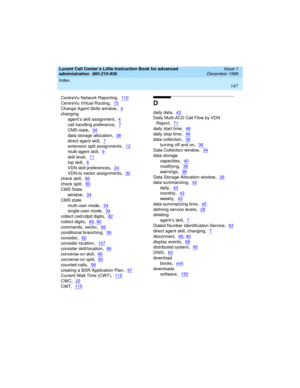 Page 169Index 
147  
Lucent Call Center’s Little Instruction Book for advanced 
administration  
585-210-936  Issue 1
December 1999
CentreVu Network Reporting,110
CentreVu Virtual Routing,73
Change Agent Skills window,4
changing
agent’s skill assignment
,4
call handling preference,7
CMS state,34
data storage allocation,38
direct agent skill,7
extension split assignments,12
multi-agent skill,9
skill level,11
top skill,6
VDN skill preferences,24
VDN-to vector assignments,30
check skill,66
check split,80
CMS State...