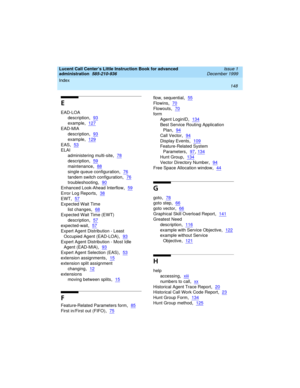 Page 170Index 
148  
Lucent Call Center’s Little Instruction Book for advanced 
administration  
585-210-936  Issue 1
December 1999
E
EAD-LOA
description
,93
example,127
EAD-MIA
description
,93
example,129
EAS,53
ELAI
administering multi-site
,78
description,59
maintenance,88
single queue configuration,76
tandem switch configuration,76
troubleshooting,90
Enhanced Look-Ahead Interflow,59
Error Log Reports,38
EWT,57
Expected Wait Time
list changes
,68
Expected Wait Time (EWT)
description
,57
expected-wait,57...