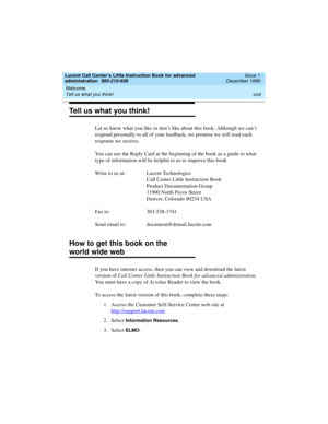 Page 18Welcome 
xviii Tell us what you think! 
Lucent Call Center’s Little Instruction Book for advanced 
administration  585-210-936  Issue 1
December 1999
Tell us what you think!
Let us know what you like or don’t like about this book. Although we can’t 
respond personally to all of your feedback, we promise we will read each 
response we receive. 
You can use the Reply Card at the beginning of the book as a guide to what 
type of information will be helpful to us to improve this book.
Write to us at: Lucent...