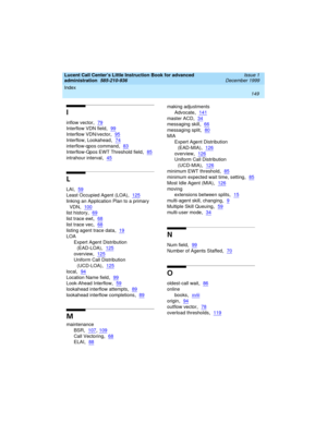 Page 171Index 
149  
Lucent Call Center’s Little Instruction Book for advanced 
administration  
585-210-936  Issue 1
December 1999
I
inflow vector,79
Interflow VDN field,99
Interflow VDN/vector,95
Interflow, Lookahead,74
interflow-qpos command,83
Interflow-Qpos EWT Threshold field,85
intrahour interval,45
L
LAI,59
Least Occupied Agent (LOA),125
linking an Application Plan to a primary 
VDN
,100
list history,69
list trace ewt,68
list trace vec,68
listing agent trace data,19
LOA
Expert Agent Distribution...