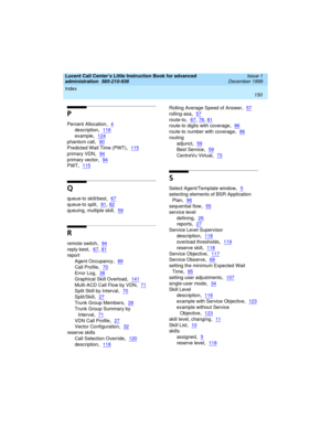 Page 172Index 
150  
Lucent Call Center’s Little Instruction Book for advanced 
administration  
585-210-936  Issue 1
December 1999
P
Percent Allocation,4
description,116
example,124
phantom call,90
Predicted Wait Time (PWT),115
primary VDN,94
primary vector,94
PWT,115
Q
queue-to skill/best,67
queue-to split,81, 82
queuing, multiple skill,59
R
remote switch,94
reply-best,67, 81
report
Agent Occupancy
,89
Call Profile,70
Error Log,38
Graphical Skill Overload,141
Multi-ACD Call Flow by VDN,71
Split Skill by...