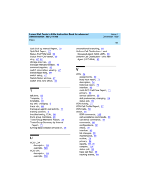 Page 173Index 
151  
Lucent Call Center’s Little Instruction Book for advanced 
administration  
585-210-936  Issue 1
December 1999
Split Skill by Interval Report,70
Split/Skill Report,27
Status Poll VDN field,99
Status Poll VDN/Vector,95
stop,67, 82
storage intervals,45
Storage Intervals window,45
summarizing data,42
switch information, viewing,47
Switch Node field,99
switch setup,47
Switch Setup window,47
switch time zone offset,45
T
talk time,52
Template,5
timetable,30
top skill, changing,6
trace vdn,68...