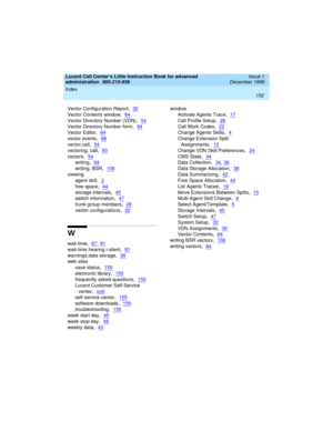 Page 174Index 
152  
Lucent Call Center’s Little Instruction Book for advanced 
administration  
585-210-936  Issue 1
December 1999
Vector Configuration Report,32
Vector Contents window,64
Vector Directory Number (VDN),54
Vector Directory Number form,94
Vector Editor,64
vector events,68
vector,call,54
vectoring, call,50
vectors,54
writing,64
writing, BSR,106
viewing
agent skill
,2
free space,44
storage intervals,45
switch information,47
trunk group members,28
vector configurations,32
W
wait-time,67, 81
wait-time...