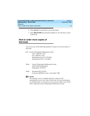 Page 19Lucent Call Center’s Little Instruction Book for advanced 
administration  585-210-936  Issue 1
December 1999
Welcome 
xix How to order more copies of this book 
4. Enter your IL (Location ID) to access the library. 
5. Enter 
585-210-936 (the document number) to view the latest version 
of the book. 
How to order more copies of 
this book
You can use any of the following methods to contact us for more copies of 
this book.
Call: Lucent Technologies Publications Center
Voice 1-800-457-1235
Fax...