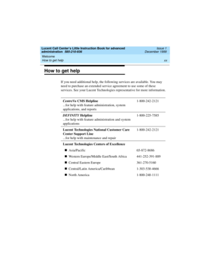 Page 20Welcome 
xx How to get help 
Lucent Call Center’s Little Instruction Book for advanced 
administration  585-210-936  Issue 1
December 1999
How to get help
If you need additional help, the following services are available. You may 
need to purchase an extended service agreement to use some of these 
services. See your Lucent Technologies representative for more information.
CentreVu CMS Helpline
...for help with feature administration, system 
applications, and reports1-800-242-2121
DEFINITY Helpline...
