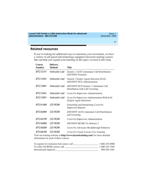 Page 3 
iii  
Lucent Call Center’s Little Instruction Book for advanced 
administration  
585-210-936  Issue 1
December 1999
Related resources
If you’re looking for additional ways to maximize your investment, we have 
a variety of self-paced and technology-equipped classroom training courses 
that can help you expand your learning on the topics covered in this book.
Visit our training website at http://www.lucenttraining.com/ for more detailed 
information on each of these courses.
To register for...